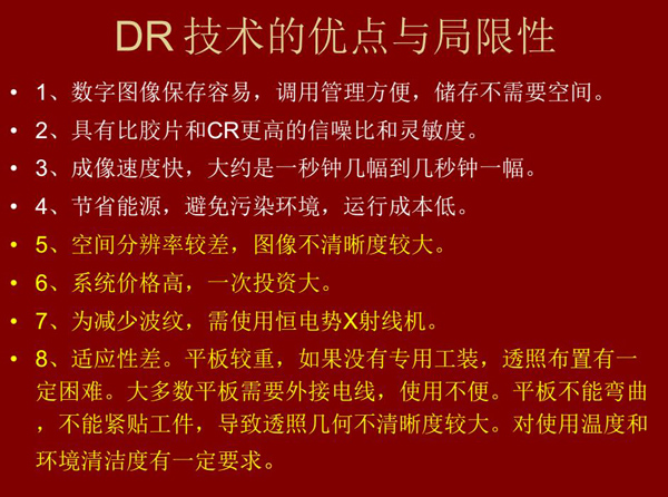 DR技術(shù)具有如下優(yōu)點(diǎn):成像速度快,易保存、運(yùn)行成本低等;同時(shí)也有一定的局限性:價(jià)格高昂、空間分辨率 較差、平板較重,不能緊貼工件等。
