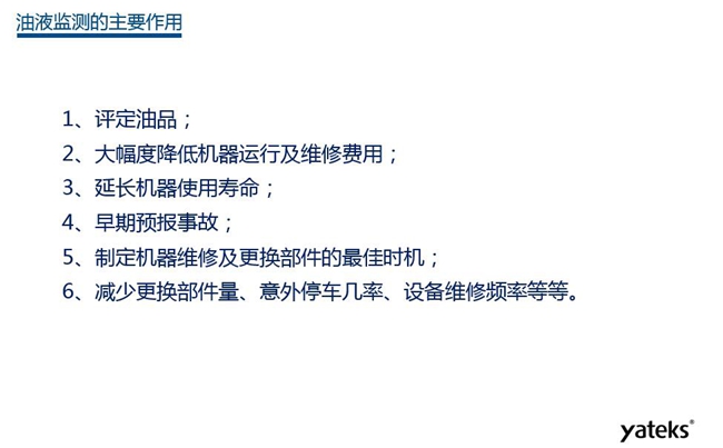 油液監測主要作用：1、評定油品；2、延長機器使用壽命；3、大幅降低機器運行及維修費用；4、 減少更換部件量、意外停車幾率、設備維修頻率等等