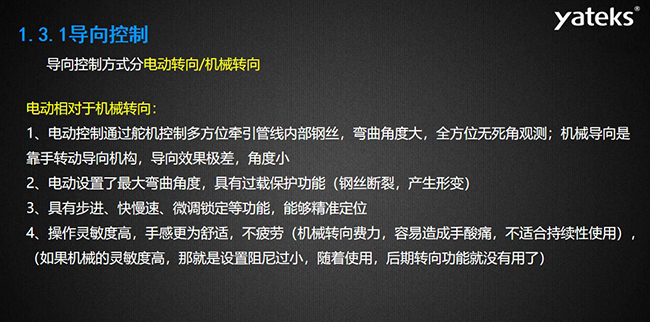 導向控制方式分電動轉向/機械轉向，電動控制通過舵機控制多方位牽引管線內部鋼絲，彎曲角度大， 全方位無死角觀測；機械導向是靠手轉動導向機構，導向效果極差，角度小；電動設置了最大彎曲角度， 具有過載保護功能（鋼絲斷裂，產生形變）；具有步進、快慢速、微調鎖定等功能，能夠精準定位；操作靈敏度高， 手感更為舒適，不疲勞（機械轉向費力，容易造成手酸痛，不適合持續(xù)性使用）， （如果機械的靈敏度高，那就是設置阻尼過小，隨著使用，后期轉向功能就沒有用了）