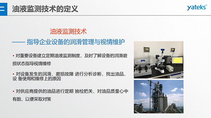 油液監測技術—— 指導企業設備用油的科學選型，企業選擇幾種品牌的潤滑油在同種 工況設備上進行試用· 定期取樣進行分析，評價試用油的 潤滑性能和油中磨損金屬的數量與狀態
